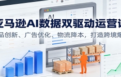 亚马逊AI数据双驱动运营课:选品创新、广告优化、物流降本,打造跨境爆店